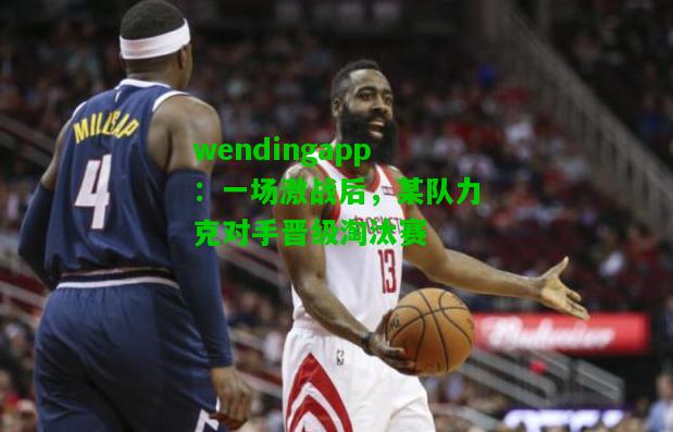 wendingapp：一场激战后，某队力克对手晋级淘汰赛  第1张