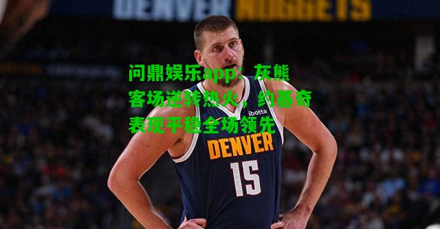 问鼎娱乐app：灰熊客场逆转热火，约基奇表现平稳全场领先