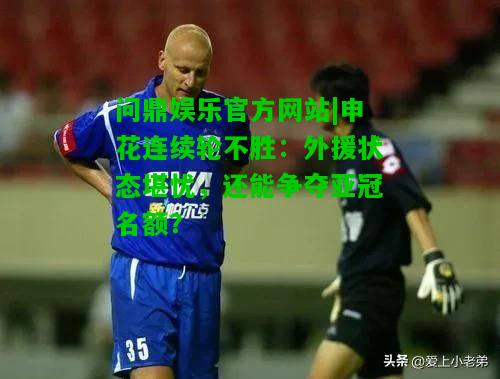 问鼎娱乐官方网站|申花连续轮不胜：外援状态堪忧，还能争夺亚冠名额？