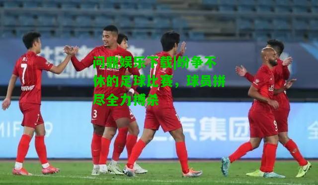 问鼎娱乐下载|纷争不休的足球比赛，球员拼尽全力搏杀  第2张