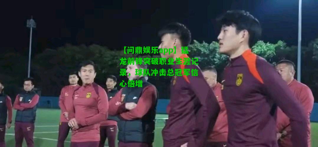 【问鼎娱乐app】猛龙前锋突破职业生涯记录，球队冲击总冠军信心倍增