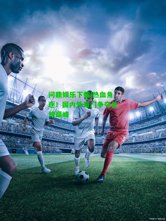 问鼎娱乐下载|热血角逐！国内外豪门争夺足球巅峰