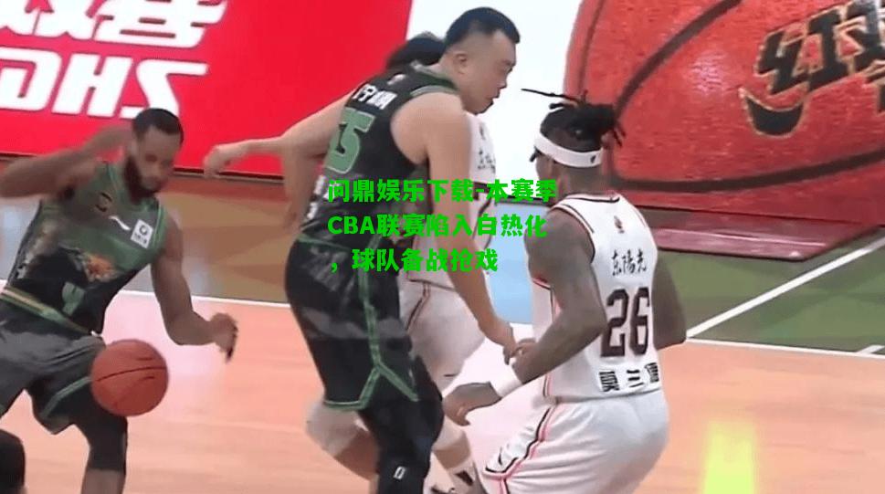 问鼎娱乐下载-本赛季CBA联赛陷入白热化，球队备战抢戏
