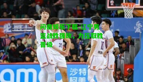 问鼎娱乐下载-辽宁男篮战胜强敌，力压取胜晋级